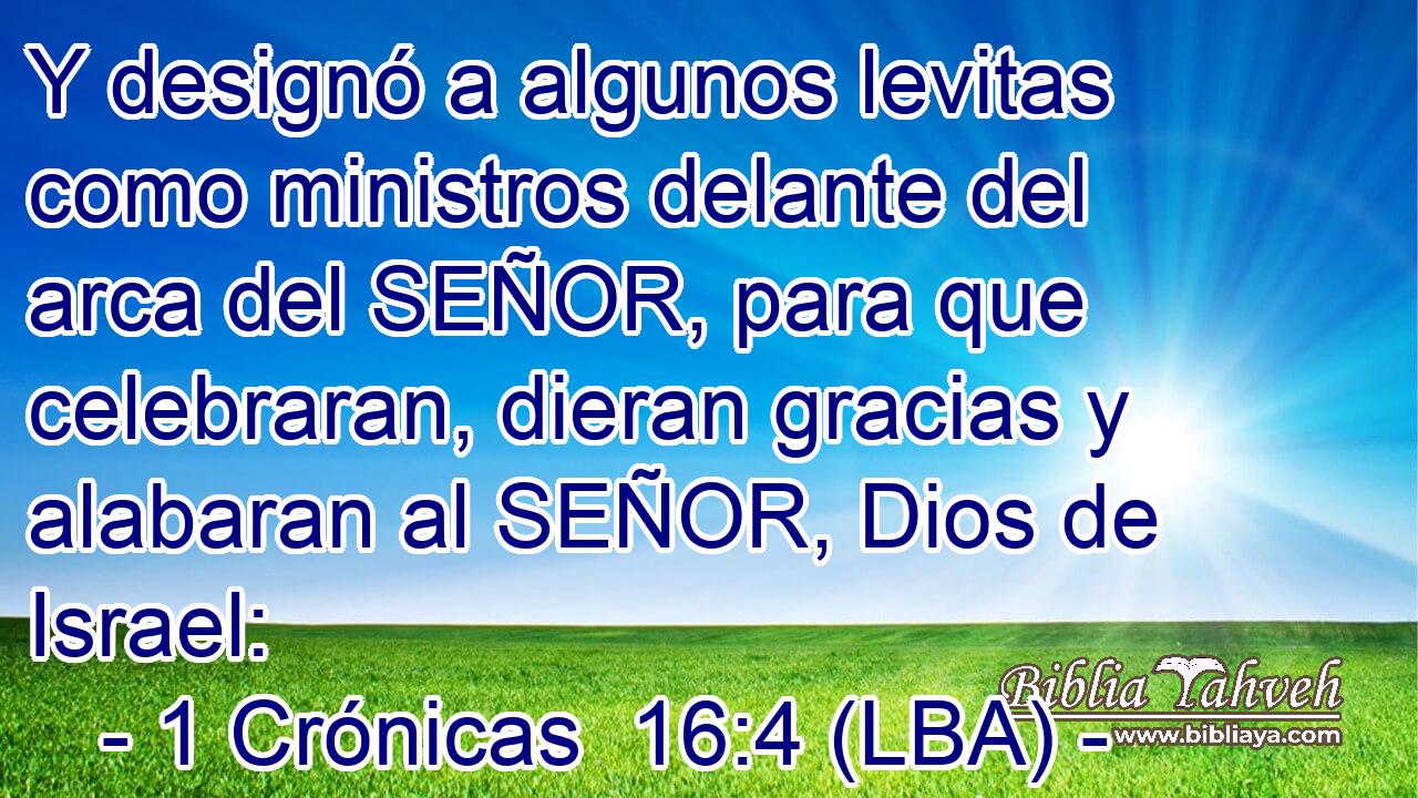 Y designó a algunos levitas como ministros delante del arca del SEÑOR, para que celebraran, dieran gracias y alabaran al SEÑOR, Dios de Israel: