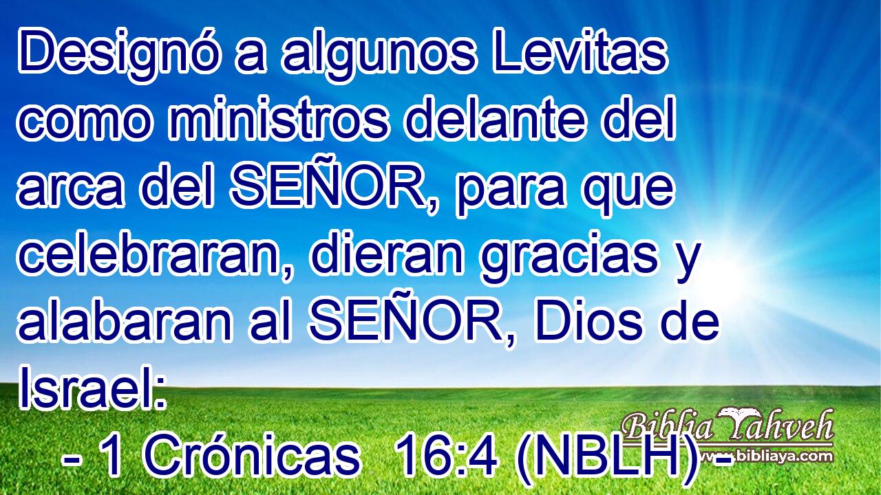  Designó a algunos Levitas como ministros delante del arca del SEÑOR, para que celebraran, dieran gracias y alabaran al SEÑOR, Dios de Israel: 