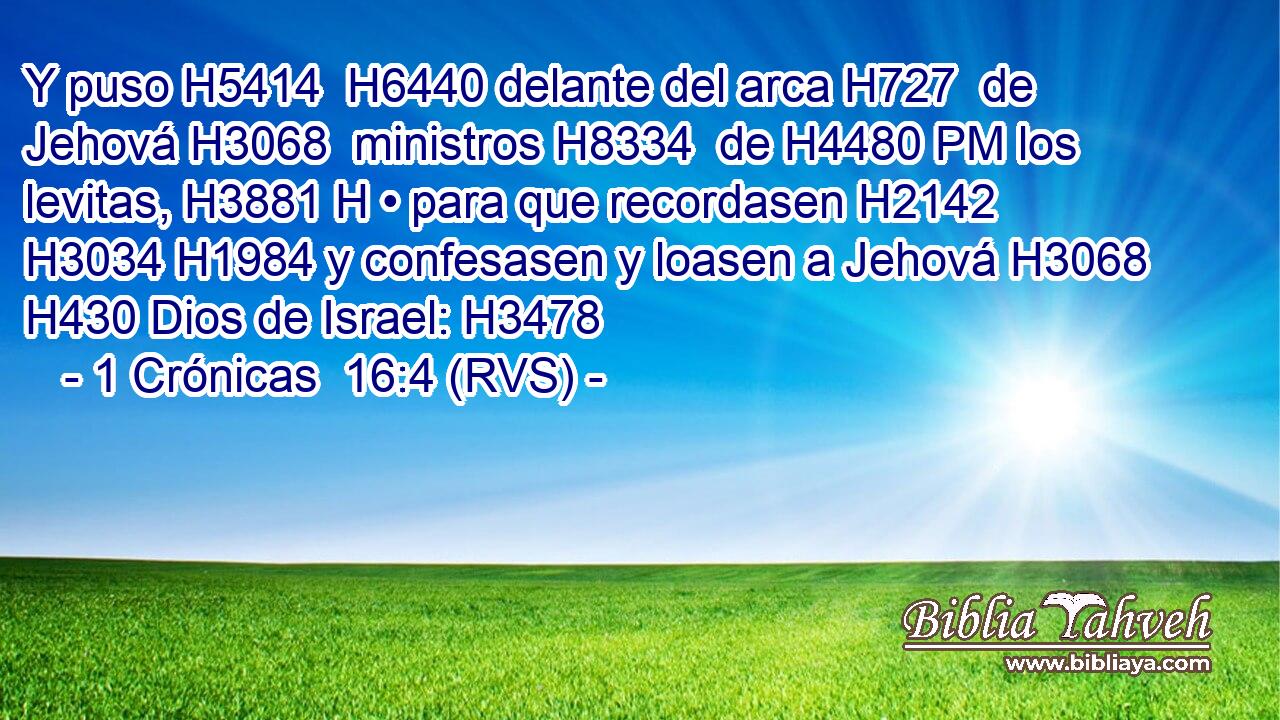 Y puso H5414  H6440 delante del arca H727  de Jehová H3068  ministros H8334  de H4480 PM los levitas, H3881 H • para que recordasen H2142  H3034 H1984 y confesasen y loasen a Jehová H3068  H430 Dios de Israel: H3478  
