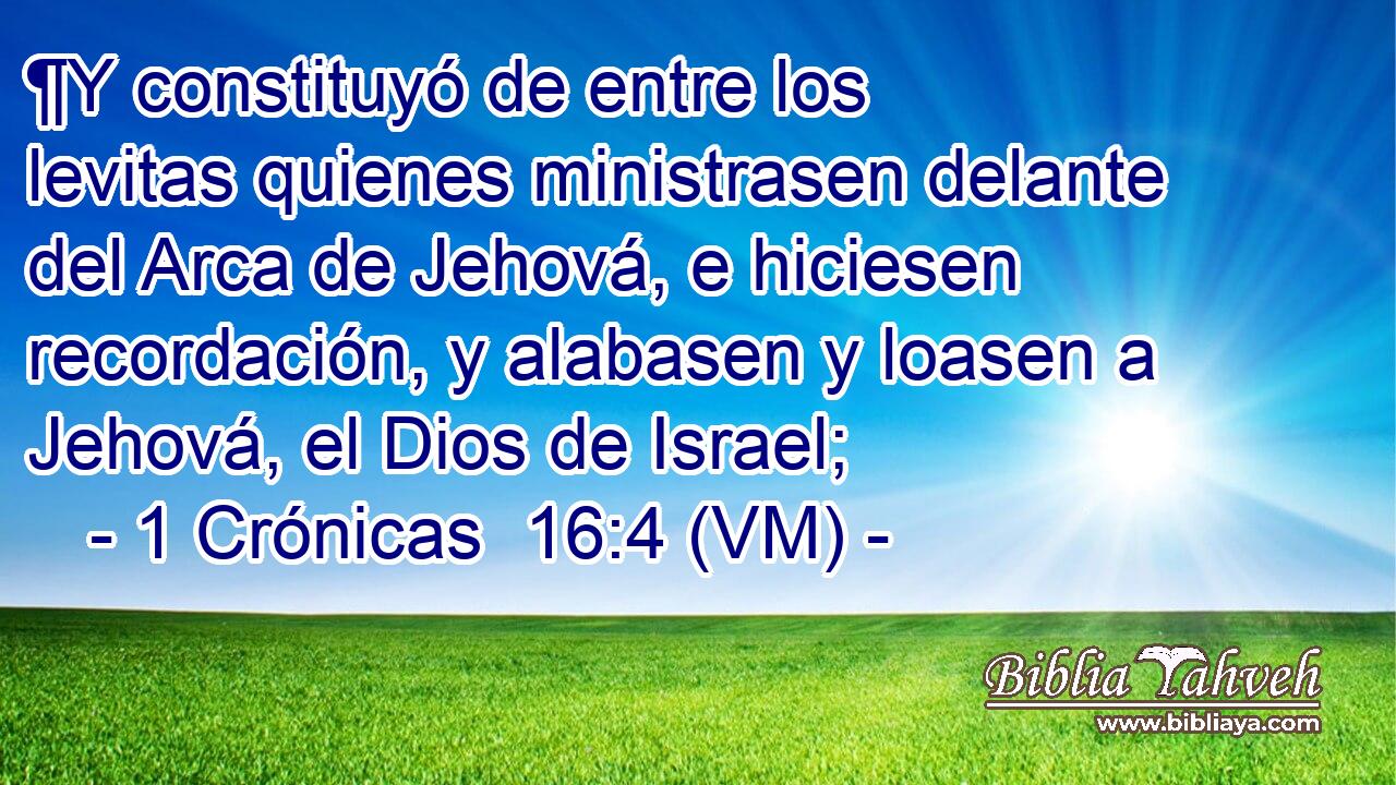  ¶Y constituyó de entre los levitas quienes ministrasen delante del Arca de Jehová, e hiciesen recordación, y alabasen y loasen a Jehová, el Dios de Israel; 