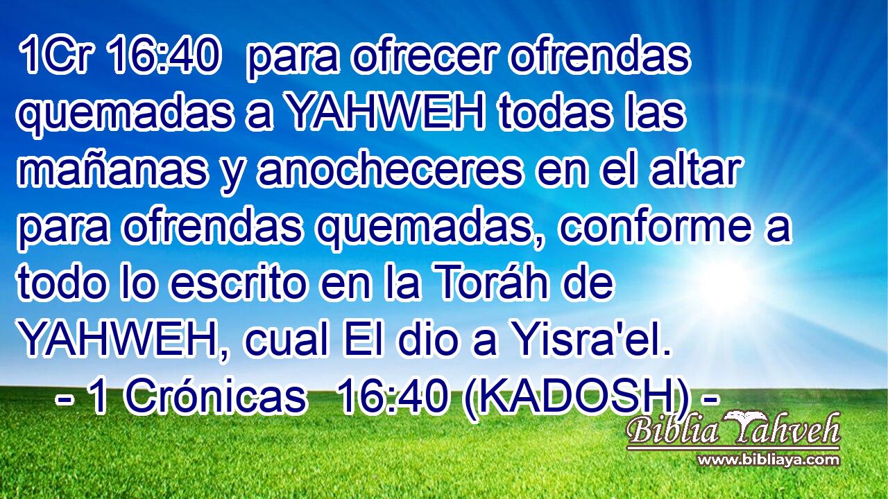  para ofrecer ofrendas quemadas a YAHWEH todas las mañanas y anocheceres en el altar para ofrendas quemadas, conforme a todo lo escrito en la Toráh de YAHWEH, cual El dio a Yisra'el. 