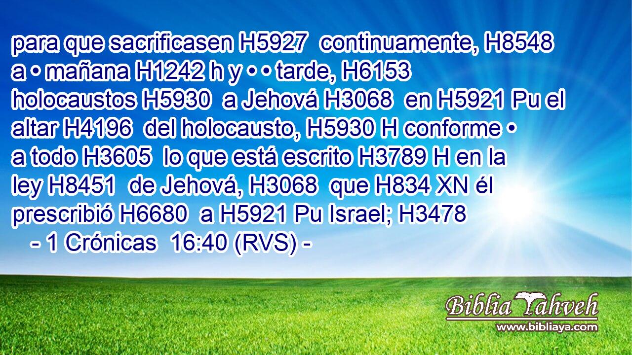 para que sacrificasen H5927  continuamente, H8548  a • mañana H1242 h y • • tarde, H6153  holocaustos H5930  a Jehová H3068  en H5921 Pu el altar H4196  del holocausto, H5930 H conforme • a todo H3605  lo que está escrito H3789 H en la ley H8451  de Jehová, H3068  que H834 XN él prescribió H6680  a H5921 Pu Israel; H3478  
