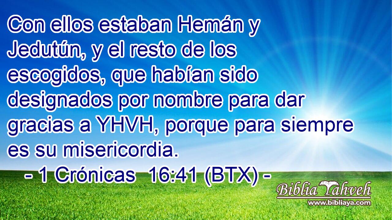 Con ellos estaban Hemán y Jedutún, y el resto de los escogidos, que habían sido designados por nombre para dar gracias a YHVH, porque para siempre es su misericordia.