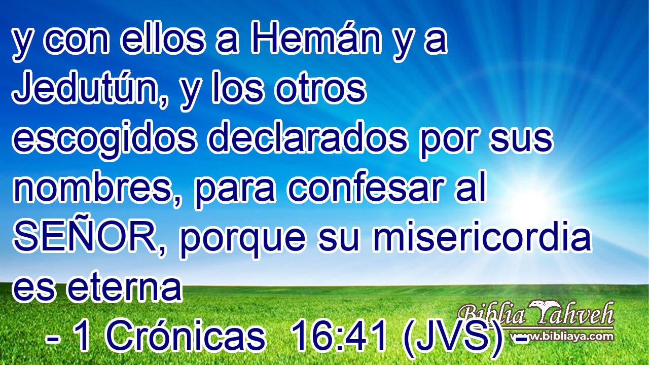 y con ellos a Hemán y a Jedutún, y los otros escogidos declarados por sus nombres, para confesar al SEÑOR, porque su misericordia es eterna