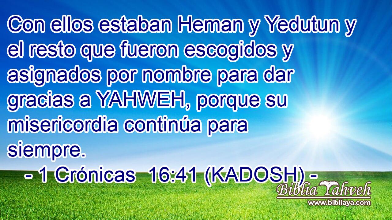  Con ellos estaban Heman y Yedutun y el resto que fueron escogidos y asignados por nombre para dar gracias a YAHWEH, porque su misericordia continúa para siempre. 