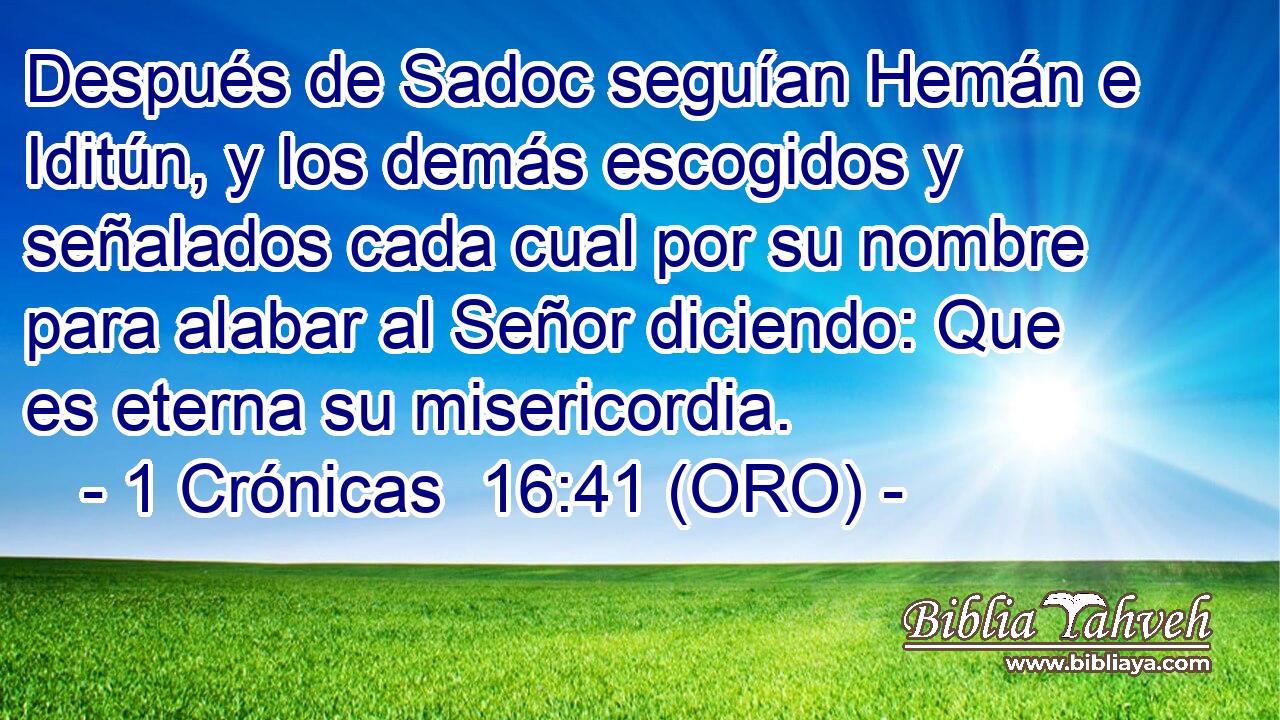  Después de Sadoc seguían Hemán e Iditún, y los demás escogidos y señalados cada cual por su nombre para alabar al Señor diciendo: Que es eterna su misericordia. 
