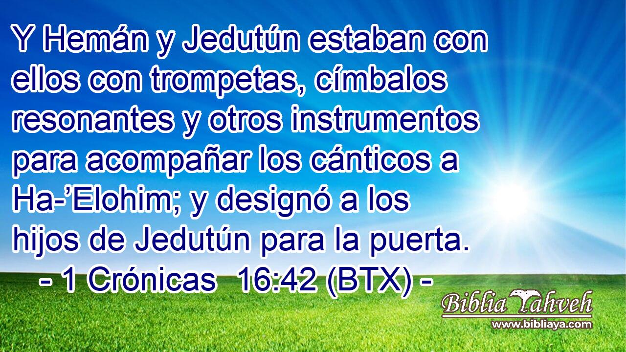 Y Hemán y Jedutún estaban con ellos con trompetas, címbalos resonantes y otros instrumentos para acompañar los cánticos a Ha-’Elohim; y designó a los hijos de Jedutún para la puerta.