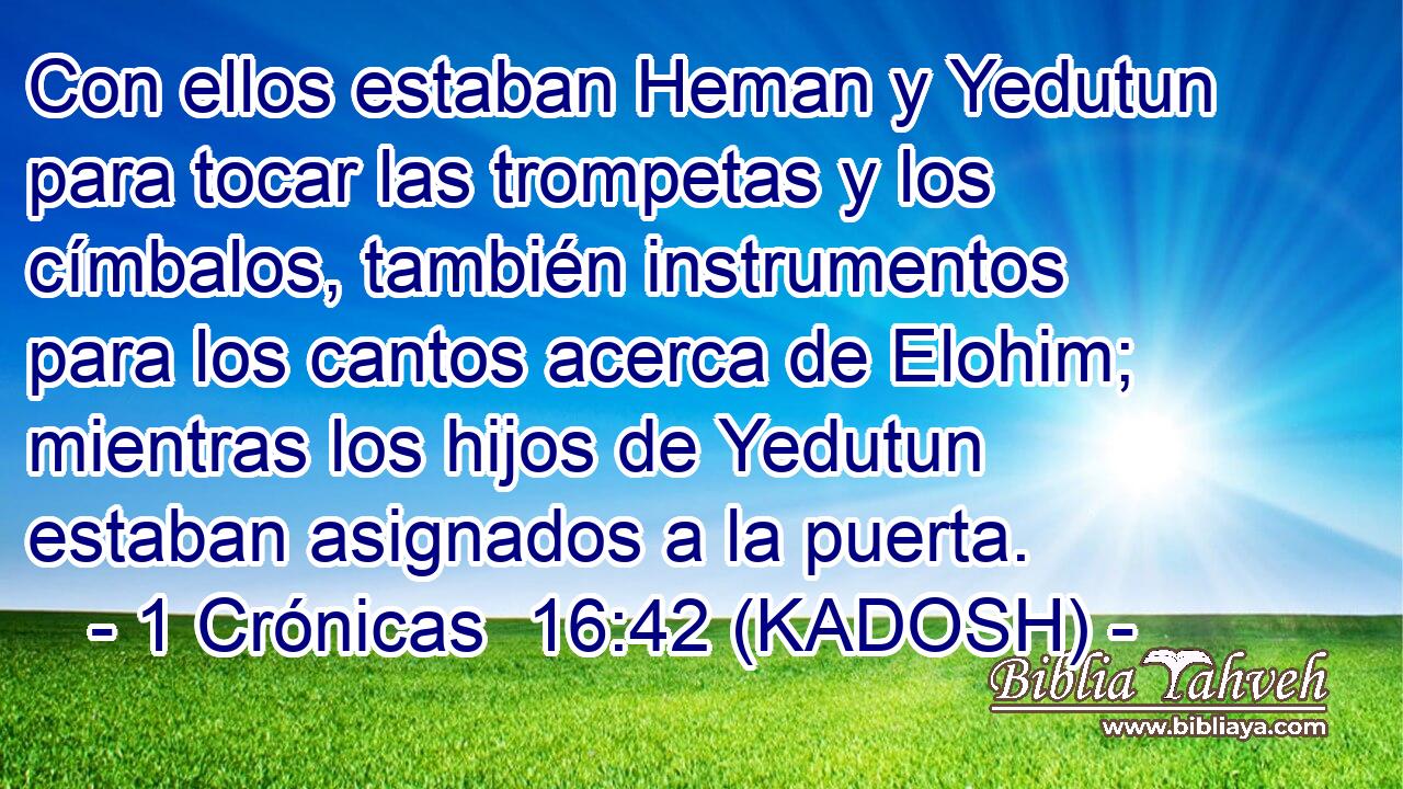  Con ellos estaban Heman y Yedutun para tocar las trompetas y los címbalos, también instrumentos para los cantos acerca de Elohim; mientras los hijos de Yedutun estaban asignados a la puerta. 