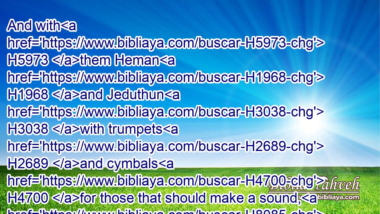 And with H5973 them Heman H1968 and Jeduthun H3038 with trumpets H2689 and cymbals H4700 for those that should make a sound, H8085 and with musical H7892 instruments H3627 of God. H430 And the sons H1121 of Jeduthun H3038 were porters.H8179