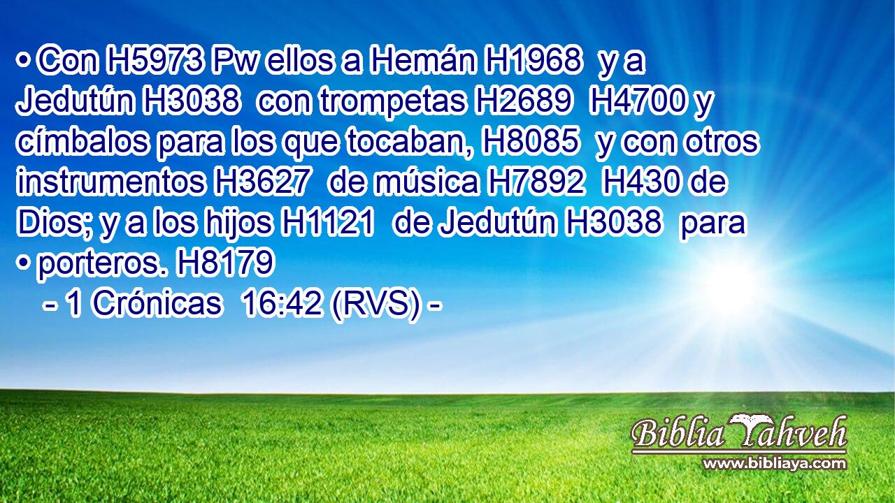 • Con H5973 Pw ellos a Hemán H1968  y a Jedutún H3038  con trompetas H2689  H4700 y címbalos para los que tocaban, H8085  y con otros instrumentos H3627  de música H7892  H430 de Dios; y a los hijos H1121  de Jedutún H3038  para • porteros. H8179  