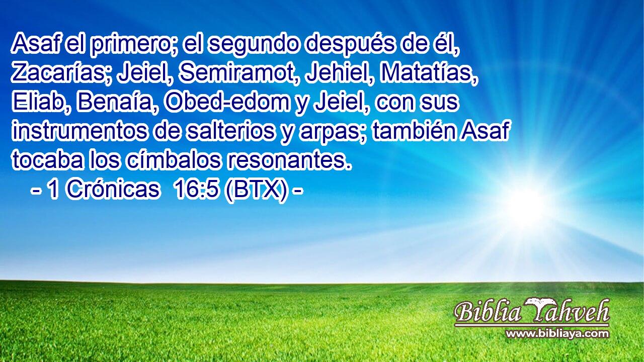 Asaf el primero; el segundo después de él, Zacarías; Jeiel, Semiramot, Jehiel, Matatías, Eliab, Benaía, Obed-edom y Jeiel, con sus instrumentos de salterios y arpas; también Asaf tocaba los címbalos resonantes.