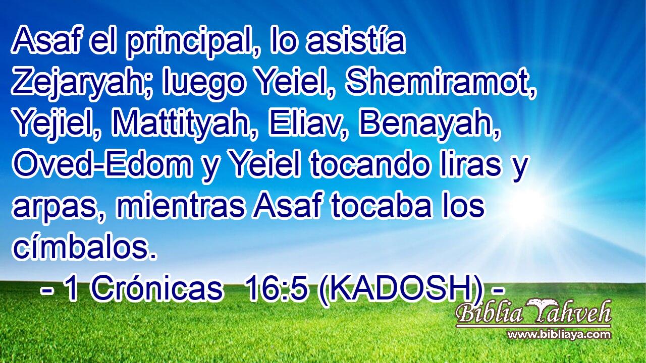  Asaf el principal, lo asistía Zejaryah; luego Yeiel, Shemiramot, Yejiel, Mattityah, Eliav, Benayah, Oved-Edom y Yeiel tocando liras y arpas, mientras Asaf tocaba los címbalos. 