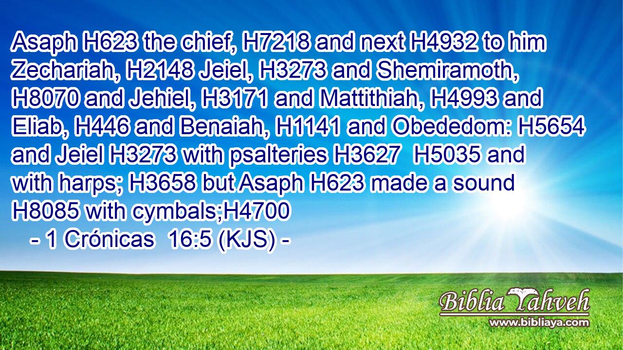 Asaph H623 the chief, H7218 and next H4932 to him Zechariah, H2148 Jeiel, H3273 and Shemiramoth, H8070 and Jehiel, H3171 and Mattithiah, H4993 and Eliab, H446 and Benaiah, H1141 and Obededom: H5654 and Jeiel H3273 with psalteries H3627  H5035 and with harps; H3658 but Asaph H623 made a sound H8085 with cymbals;H4700