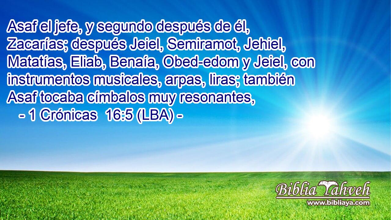 Asaf el jefe, y segundo después de él, Zacarías; después Jeiel, Semiramot, Jehiel, Matatías, Eliab, Benaía, Obed-edom y Jeiel, con instrumentos musicales, arpas, liras; también Asaf tocaba címbalos muy resonantes,