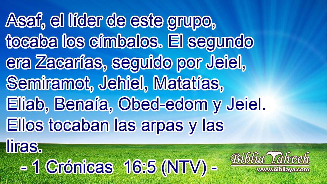 Asaf, el líder de este grupo, tocaba los címbalos. El segundo era Zacarías, seguido por Jeiel, Semiramot, Jehiel, Matatías, Eliab, Benaía, Obed-edom y Jeiel. Ellos tocaban las arpas y las liras.