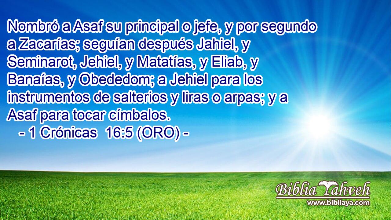  Nombró a Asaf su principal o jefe, y por segundo a Zacarías; seguían después Jahiel, y Seminarot, Jehiel, y Matatías, y Eliab, y Banaías, y Obededom; a Jehiel para los instrumentos de salterios y liras o arpas; y a Asaf para tocar címbalos. 