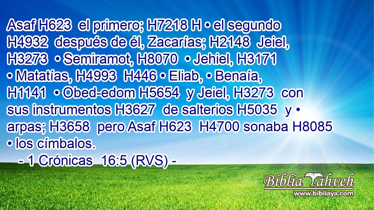 Asaf H623  el primero; H7218 H • el segundo H4932  después de él, Zacarías; H2148  Jeiel, H3273  • Semiramot, H8070  • Jehiel, H3171  • Matatías, H4993  H446 • Eliab, • Benaía, H1141  • Obed-edom H5654  y Jeiel, H3273  con sus instrumentos H3627  de salterios H5035  y • arpas; H3658  pero Asaf H623  H4700 sonaba H8085  • los címbalos. 