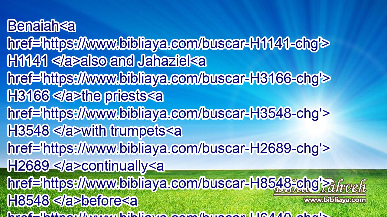 Benaiah H1141 also and Jahaziel H3166 the priests H3548 with trumpets H2689 continually H8548 before H6440 the ark H727 of the covenant H1285 of God.H430