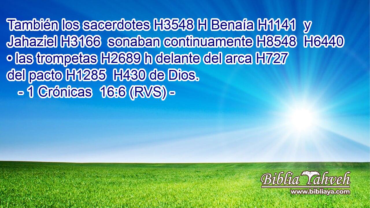 También los sacerdotes H3548 H Benaía H1141  y Jahaziel H3166  sonaban continuamente H8548  H6440 • las trompetas H2689 h delante del arca H727  del pacto H1285  H430 de Dios. 