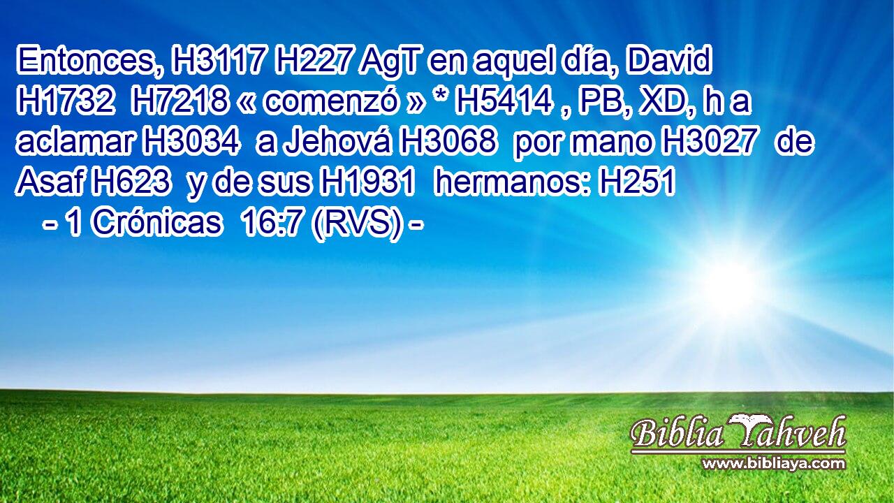 Entonces, H3117 H227 AgT en aquel día, David H1732  H7218 « comenzó » * H5414 , PB, XD, h a aclamar H3034  a Jehová H3068  por mano H3027  de Asaf H623  y de sus H1931  hermanos: H251  