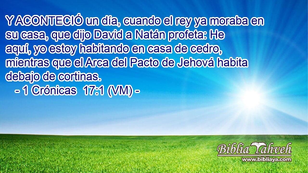  Y ACONTECIÓ un día, cuando el rey ya moraba en su casa, que dijo David a Natán profeta: He aquí, yo estoy habitando en casa de cedro, mientras que el Arca del Pacto de Jehová habita debajo de cortinas. 