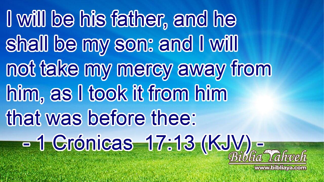 I will be his father, and he shall be my son: and I will not take my mercy away from him, as I took it from him that was before thee: