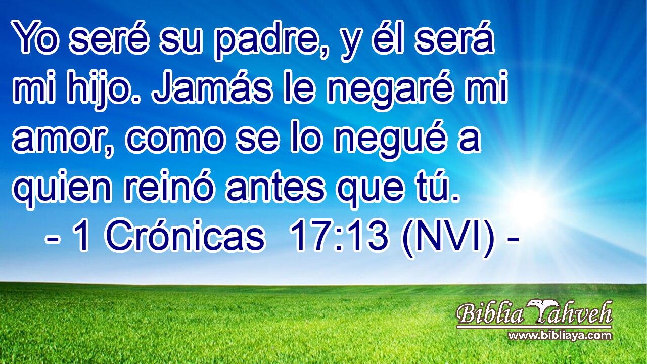  Yo seré su padre, y él será mi hijo. Jamás le negaré mi amor, como se lo negué a quien reinó antes que tú. 