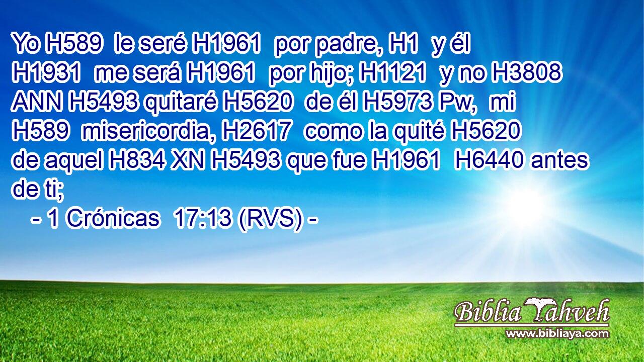 Yo H589  le seré H1961  por padre, H1  y él H1931  me será H1961  por hijo; H1121  y no H3808 ANN H5493 quitaré H5620  de él H5973 Pw,  mi H589  misericordia, H2617  como la quité H5620  de aquel H834 XN H5493 que fue H1961  H6440 antes de ti; 