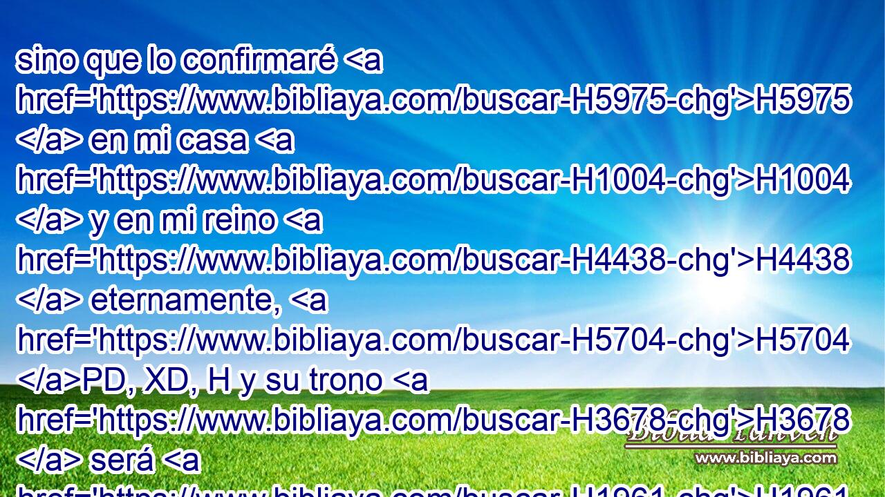 sino que lo confirmaré H5975  en mi casa H1004  y en mi reino H4438  eternamente, H5704 PD, XD, H y su trono H3678  será H1961  H3559 firme para H5704 PD siempre. H5769  