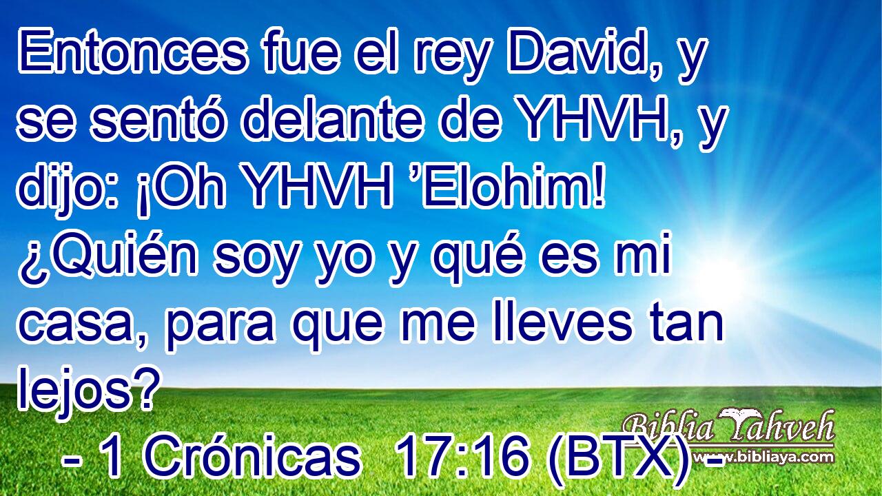 Entonces fue el rey David, y se sentó delante de YHVH, y dijo: ¡Oh YHVH ’Elohim! ¿Quién soy yo y qué es mi casa, para que me lleves tan lejos?