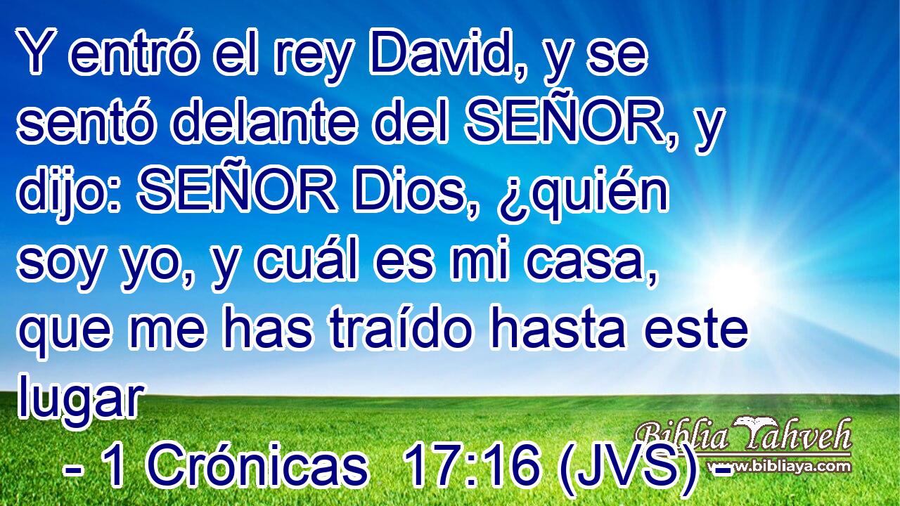 Y entró el rey David, y se sentó delante del SEÑOR, y dijo: SEÑOR Dios, ¿quién soy yo, y cuál es mi casa, que me has traído hasta este lugar