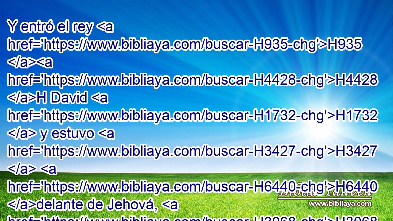 Y entró el rey H935 H4428 H David H1732  y estuvo H3427  H6440 delante de Jehová, H3068  y dijo: H559  Jehová H3068  Dios, H430  ¿quién H4310 AIb soy yo, H589  y cuál H4310 AIb es mi H589  casa, H1004  para que H3588 CK H935 me H589  hayas traído hasta H5704 PD este H1988 Ah lugar? 