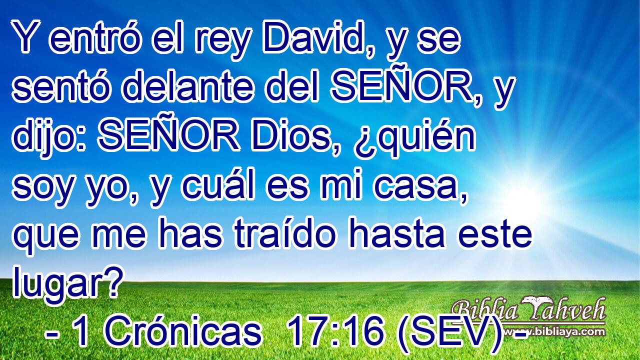 Y entró el rey David, y se sentó delante del SEÑOR, y dijo: SEÑOR Dios, ¿quién soy yo, y cuál es mi casa, que me has traído hasta este lugar?
