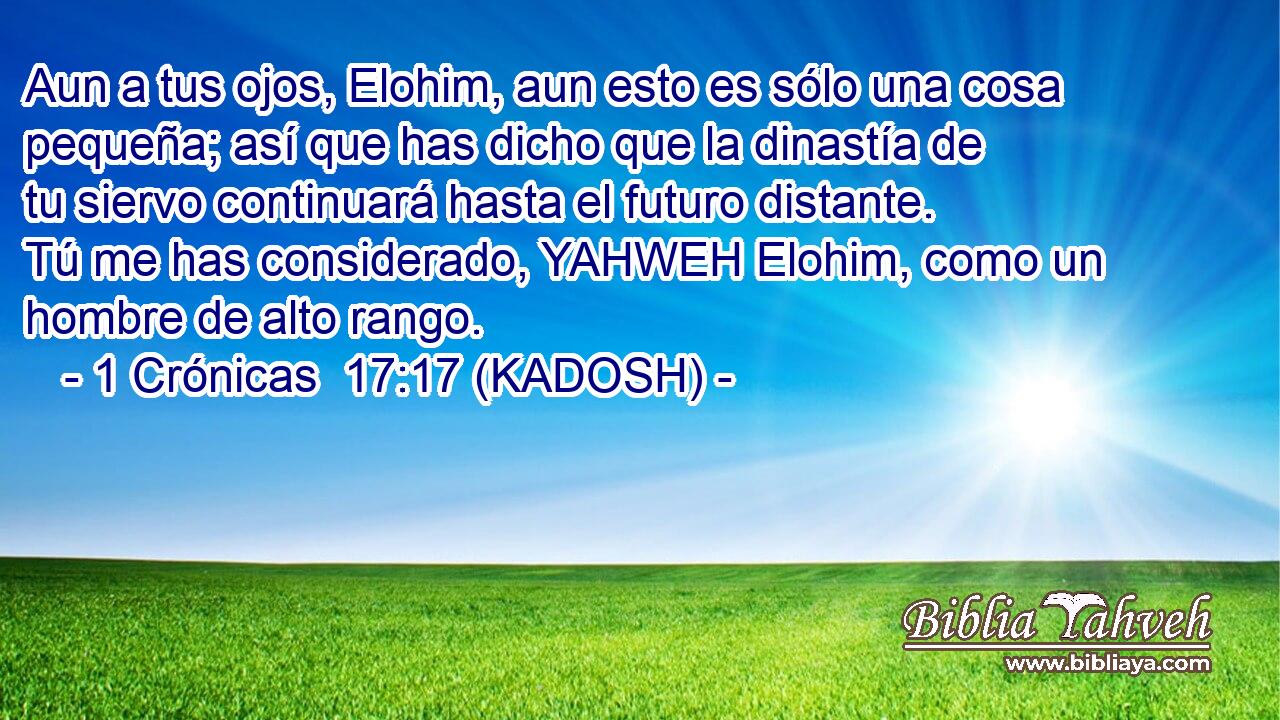 Aun a tus ojos, Elohim, aun esto es sólo una cosa pequeña; así que has dicho que la dinastía de tu siervo continuará hasta el futuro distante. Tú me has considerado, YAHWEH Elohim, como un hombre de alto rango. 