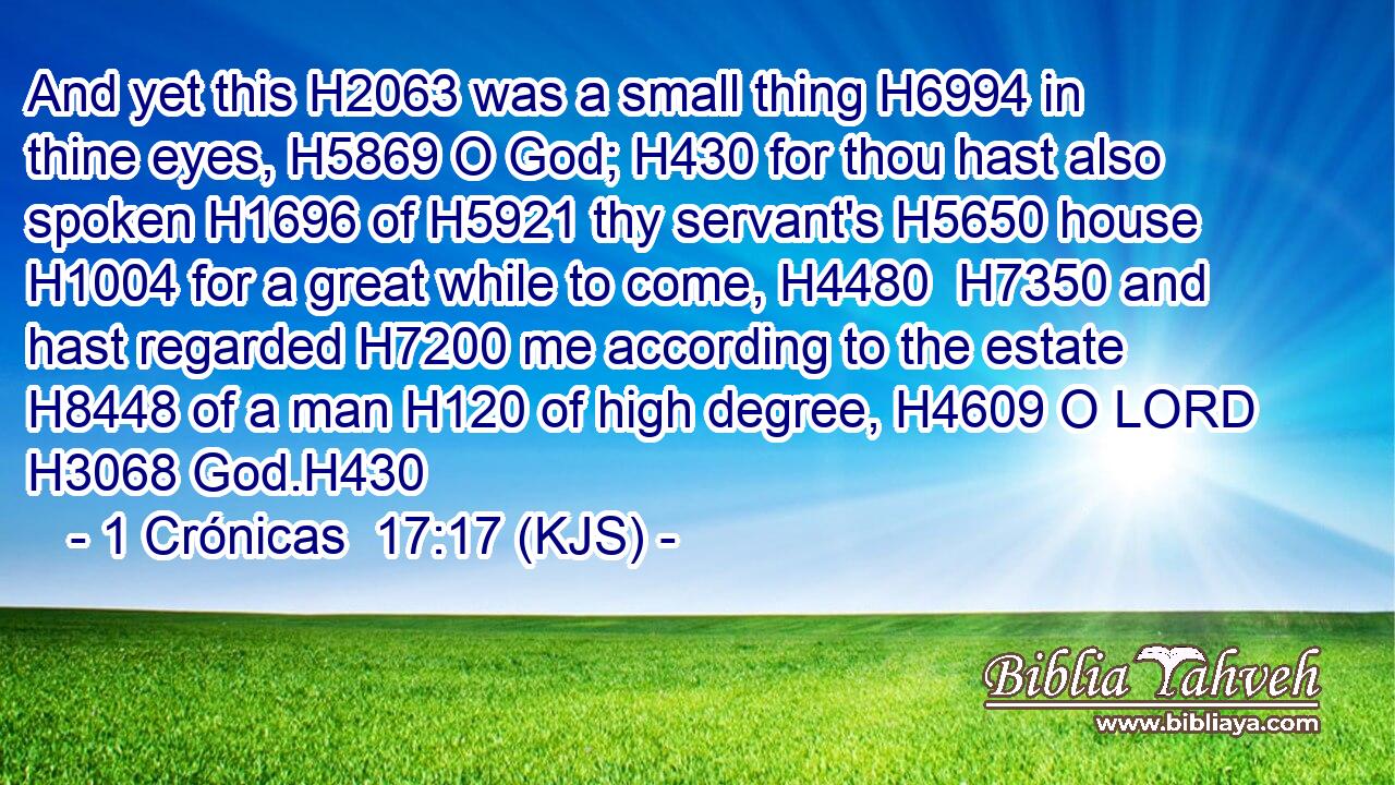 And yet this H2063 was a small thing H6994 in thine eyes, H5869 O God; H430 for thou hast also spoken H1696 of H5921 thy servant's H5650 house H1004 for a great while to come, H4480  H7350 and hast regarded H7200 me according to the estate H8448 of a man H120 of high degree, H4609 O LORD H3068 God.H430
