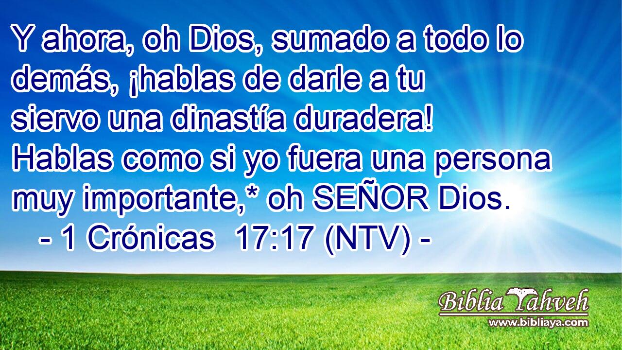 Y ahora, oh Dios, sumado a todo lo demás, ¡hablas de darle a tu siervo una dinastía duradera! Hablas como si yo fuera una persona muy importante,* oh SEÑOR Dios.