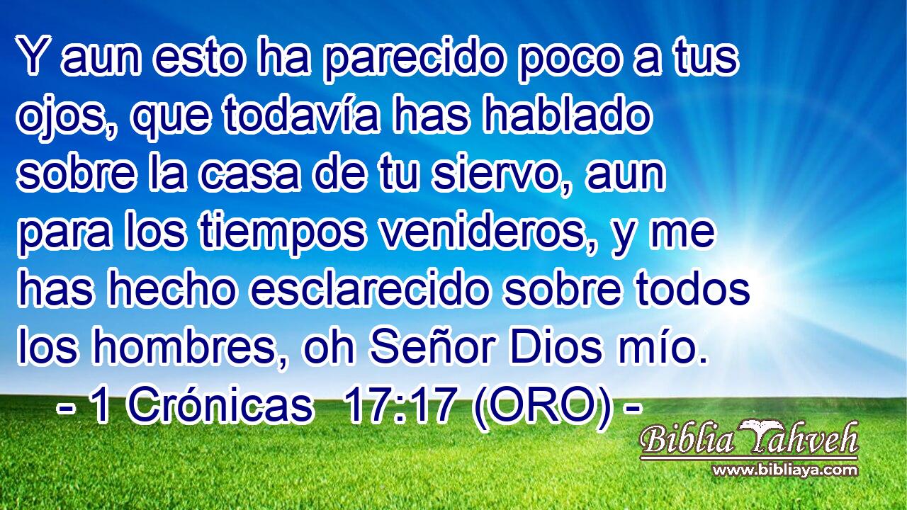  Y aun esto ha parecido poco a tus ojos, que todavía has hablado sobre la casa de tu siervo, aun para los tiempos venideros, y me has hecho esclarecido sobre todos los hombres, oh Señor Dios mío. 
