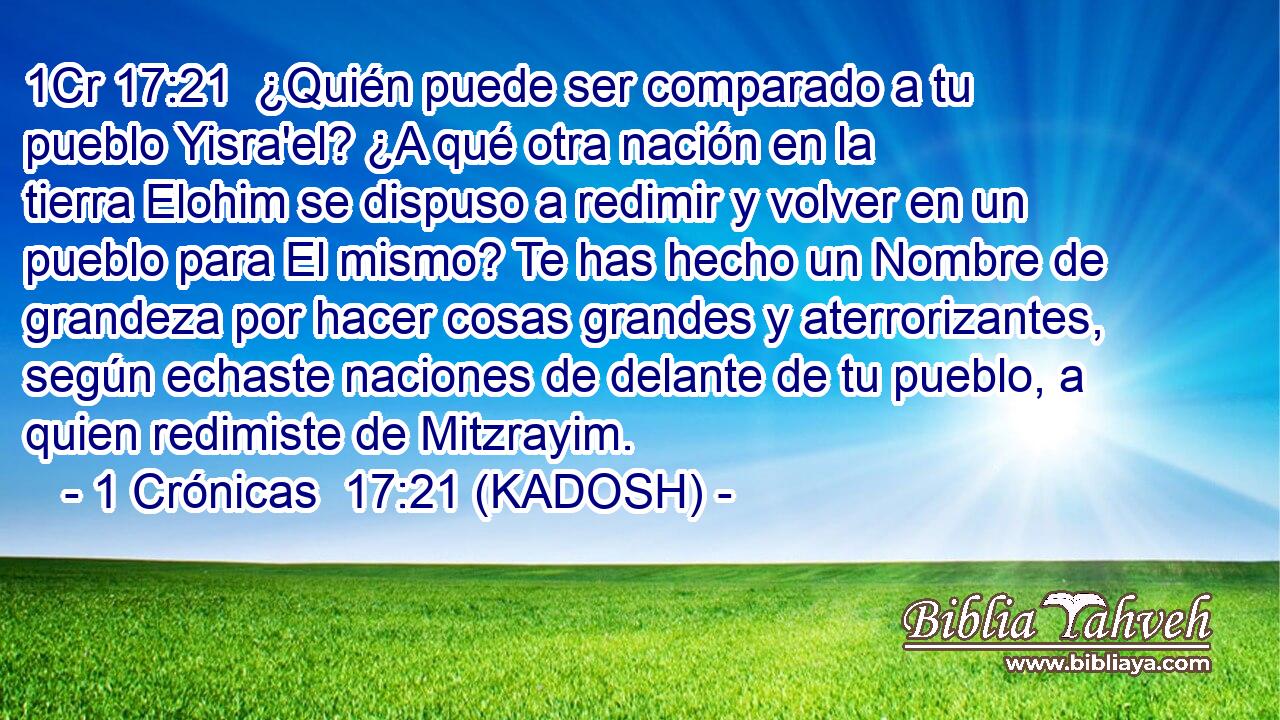  ¿Quién puede ser comparado a tu pueblo Yisra'el? ¿A qué otra nación en la tierra Elohim se dispuso a redimir y volver en un pueblo para El mismo? Te has hecho un Nombre de grandeza por hacer cosas grandes y aterrorizantes, según echaste naciones de delante de tu pueblo, a quien redimiste de Mitzrayim. 