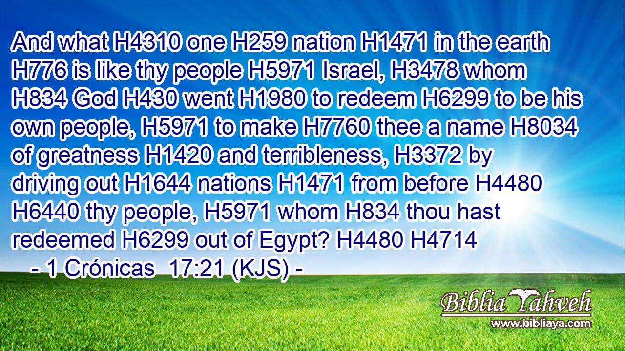 And what H4310 one H259 nation H1471 in the earth H776 is like thy people H5971 Israel, H3478 whom H834 God H430 went H1980 to redeem H6299 to be his own people, H5971 to make H7760 thee a name H8034 of greatness H1420 and terribleness, H3372 by driving out H1644 nations H1471 from before H4480  H6440 thy people, H5971 whom H834 thou hast redeemed H6299 out of Egypt? H4480 H4714