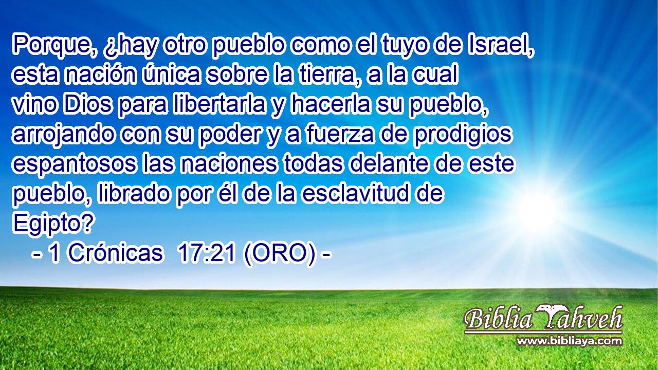  Porque, ¿hay otro pueblo como el tuyo de Israel, esta nación única sobre la tierra, a la cual vino Dios para libertarla y hacerla su pueblo, arrojando con su poder y a fuerza de prodigios espantosos las naciones todas delante de este pueblo, librado por él de la esclavitud de Egipto? 