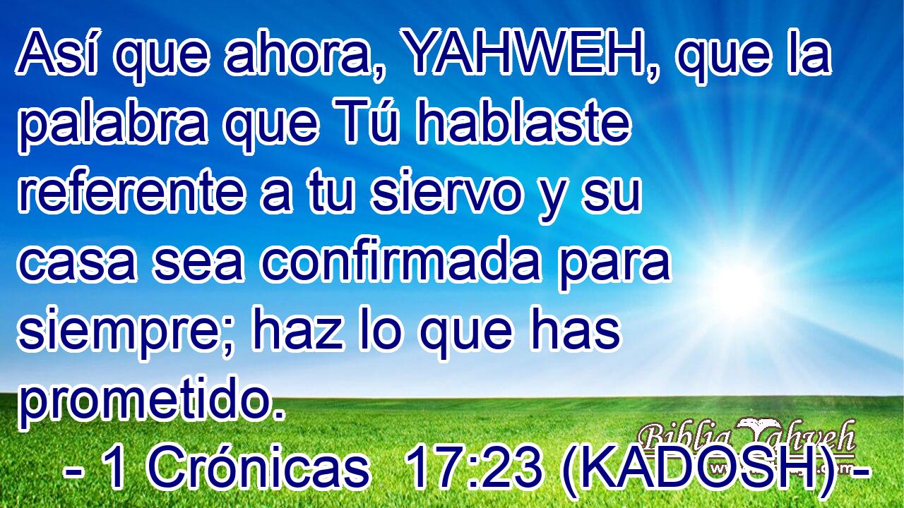  Así que ahora, YAHWEH, que la palabra que Tú hablaste referente a tu siervo y su casa sea confirmada para siempre; haz lo que has prometido. 
