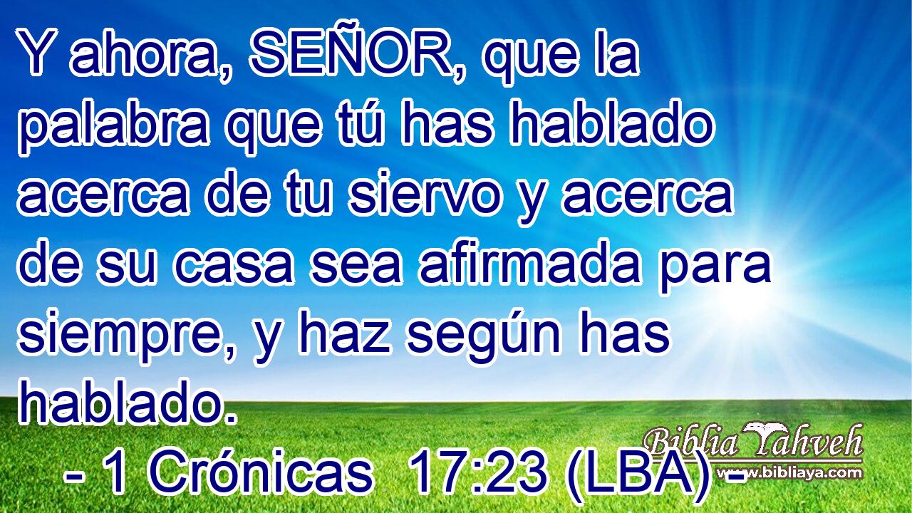 Y ahora, SEÑOR, que la palabra que tú has hablado acerca de tu siervo y acerca de su casa sea afirmada para siempre, y haz según has hablado.