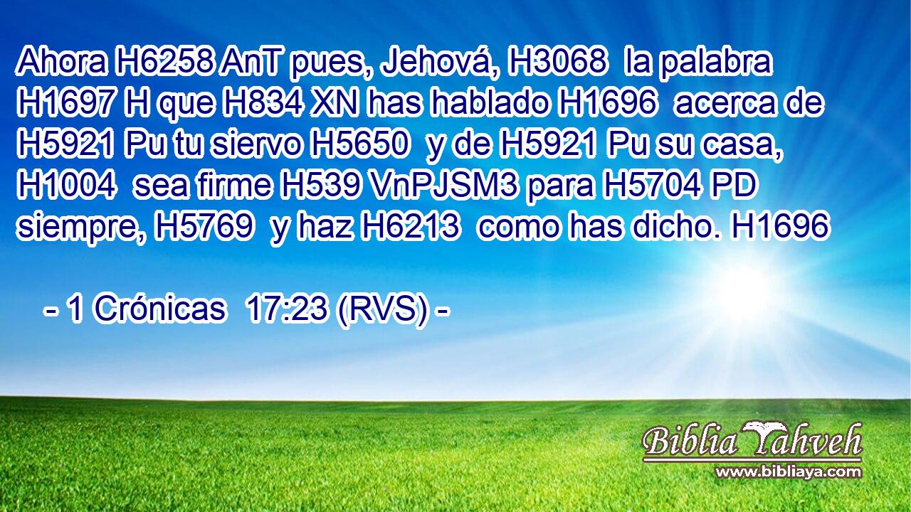 Ahora H6258 AnT pues, Jehová, H3068  la palabra H1697 H que H834 XN has hablado H1696  acerca de H5921 Pu tu siervo H5650  y de H5921 Pu su casa, H1004  sea firme H539 VnPJSM3 para H5704 PD siempre, H5769  y haz H6213  como has dicho. H1696  