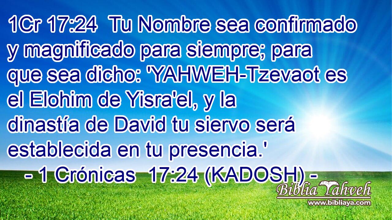  Tu Nombre sea confirmado y magnificado para siempre; para que sea dicho: 'YAHWEH-Tzevaot es el Elohim de Yisra'el, y la dinastía de David tu siervo será establecida en tu presencia.' 