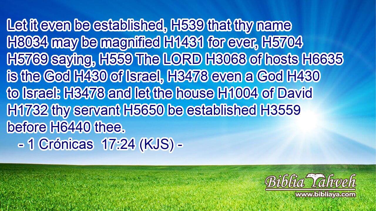 Let it even be established, H539 that thy name H8034 may be magnified H1431 for ever, H5704  H5769 saying, H559 The LORD H3068 of hosts H6635 is the God H430 of Israel, H3478 even a God H430 to Israel: H3478 and let the house H1004 of David H1732 thy servant H5650 be established H3559 before H6440 thee.