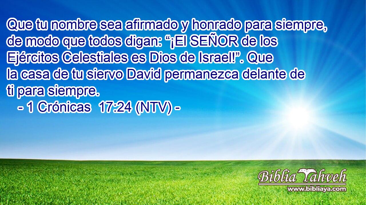 Que tu nombre sea afirmado y honrado para siempre, de modo que todos digan: “¡El SEÑOR de los Ejércitos Celestiales es Dios de Israel!”. Que la casa de tu siervo David permanezca delante de ti para siempre.