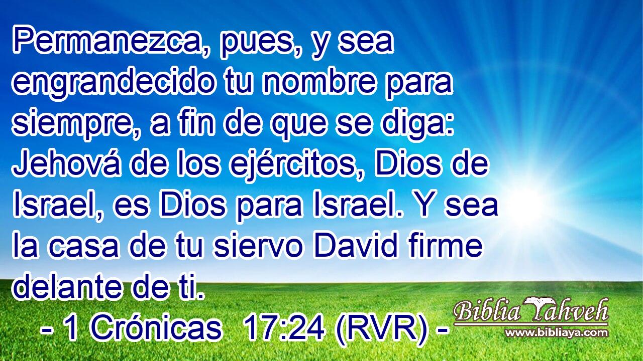 Permanezca, pues, y sea engrandecido tu nombre para siempre, a fin de que se diga: Jehová de los ejércitos, Dios de Israel, es Dios para Israel. Y sea la casa de tu siervo David firme delante de ti.