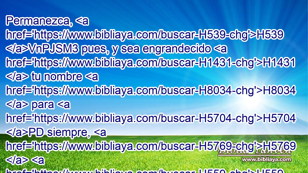 Permanezca, H539 VnPJSM3 pues, y sea engrandecido H1431  tu nombre H8034  para H5704 PD siempre, H5769  H559 a fin de que se diga: Jehová de los H3068 ejércitos, Dios de H6635 Israel, es Dios H3478  para Israel. H430  Y sea H3478 la casa de tu H1004  siervo David firme H5650  H3559 H6440 delante H1732  de ti. 