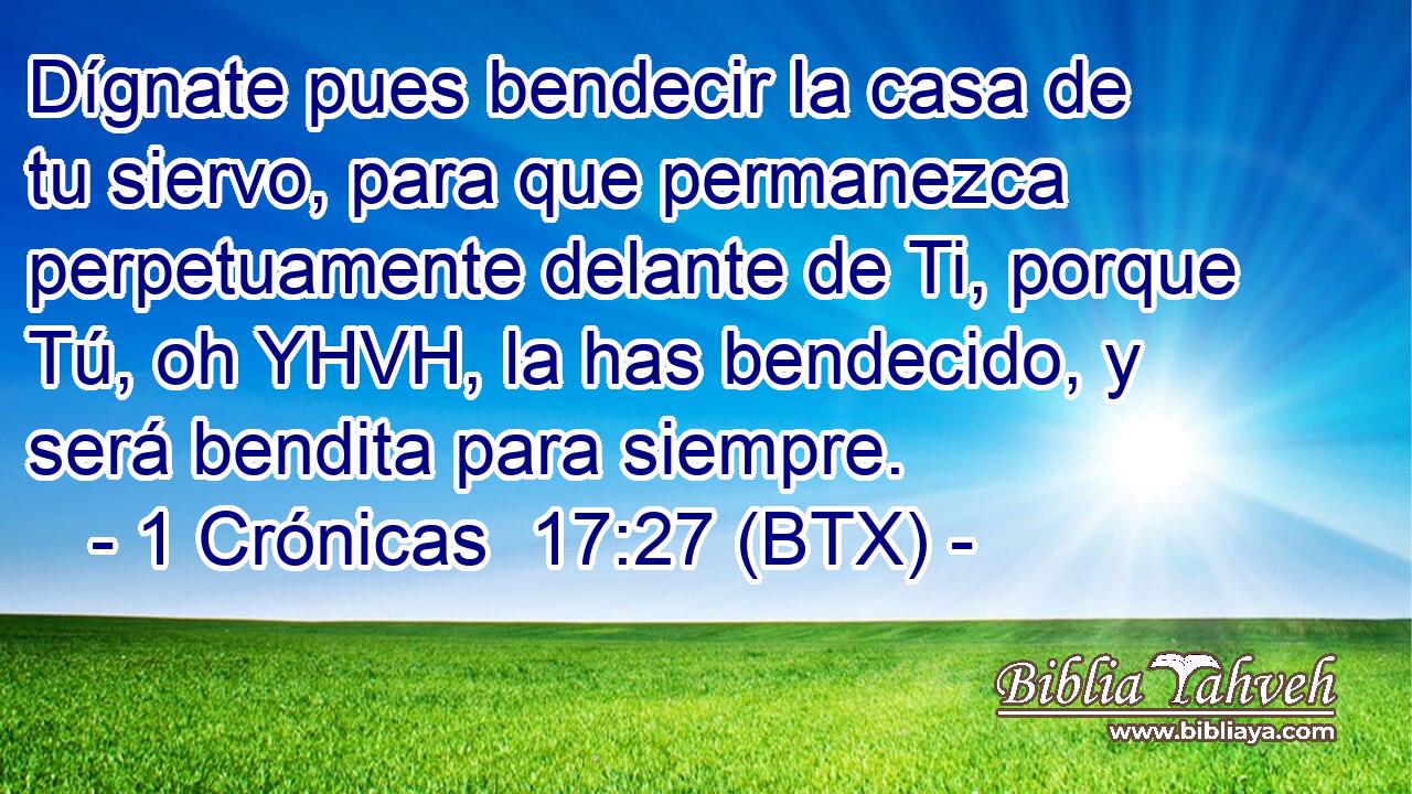 Dígnate pues bendecir la casa de tu siervo, para que permanezca perpetuamente delante de Ti, porque Tú, oh YHVH, la has bendecido, y será bendita para siempre.