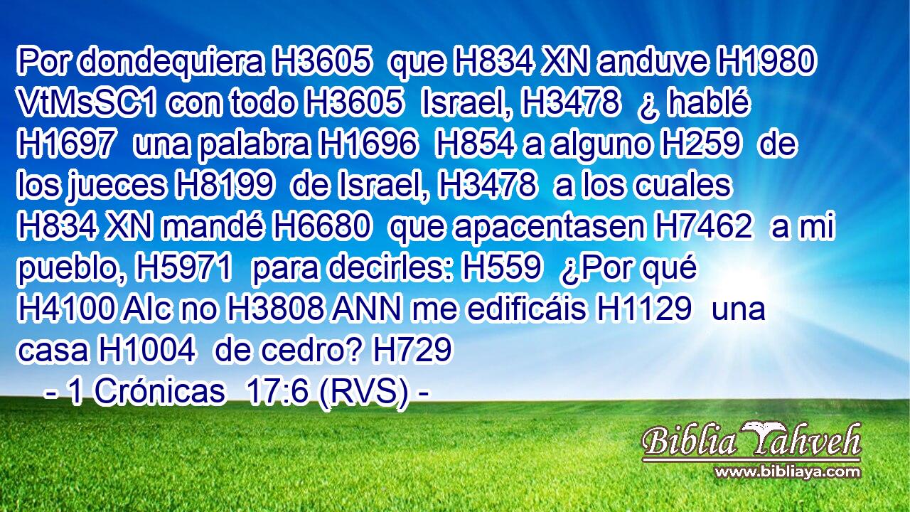 Por dondequiera H3605  que H834 XN anduve H1980 VtMsSC1 con todo H3605  Israel, H3478  ¿ hablé H1697  una palabra H1696  H854 a alguno H259  de los jueces H8199  de Israel, H3478  a los cuales H834 XN mandé H6680  que apacentasen H7462  a mi pueblo, H5971  para decirles: H559  ¿Por qué H4100 AIc no H3808 ANN me edificáis H1129  una casa H1004  de cedro? H729  
